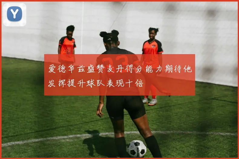 爱德华兹盛赞麦丹得分能力期待他发挥提升球队表现十倍